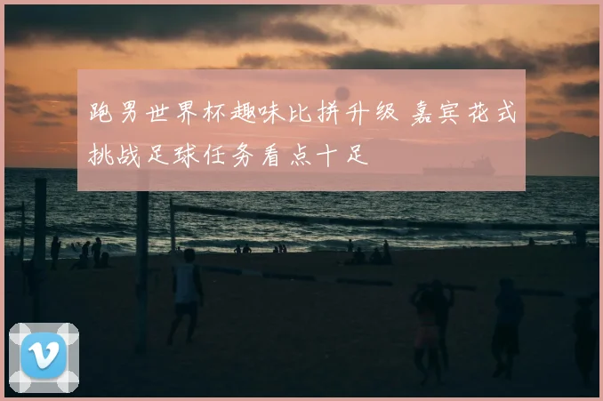 跑男世界杯趣味比拼升级 嘉宾花式挑战足球任务看点十足