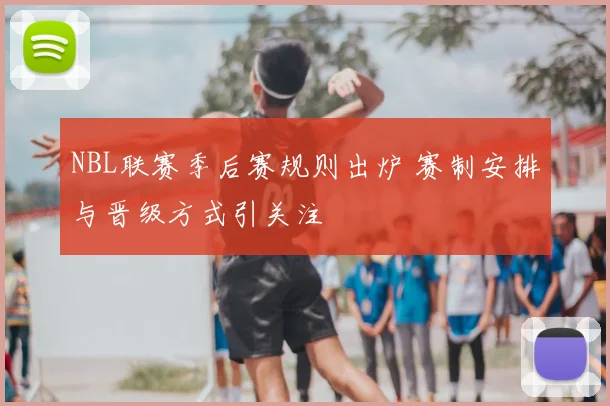 NBL联赛季后赛规则出炉 赛制安排与晋级方式引关注