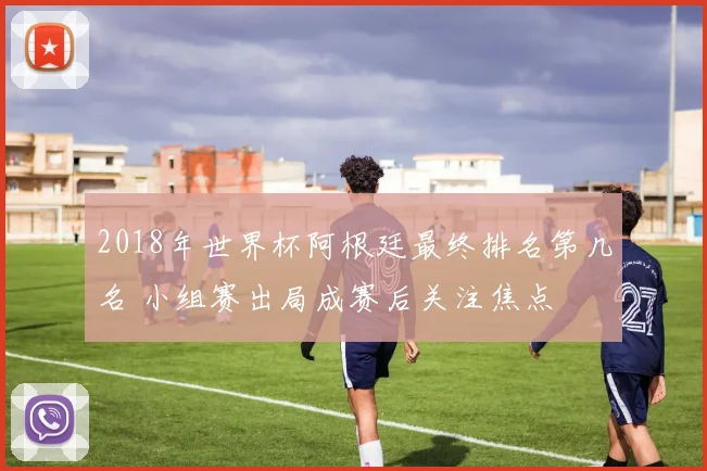 2018年世界杯阿根廷最终排名第几名 小组赛出局成赛后关注焦点