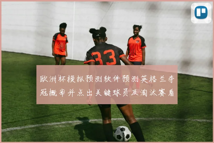 欧洲杯模拟预测软件预测英格兰夺冠概率并点出关键球员及淘汰赛看点