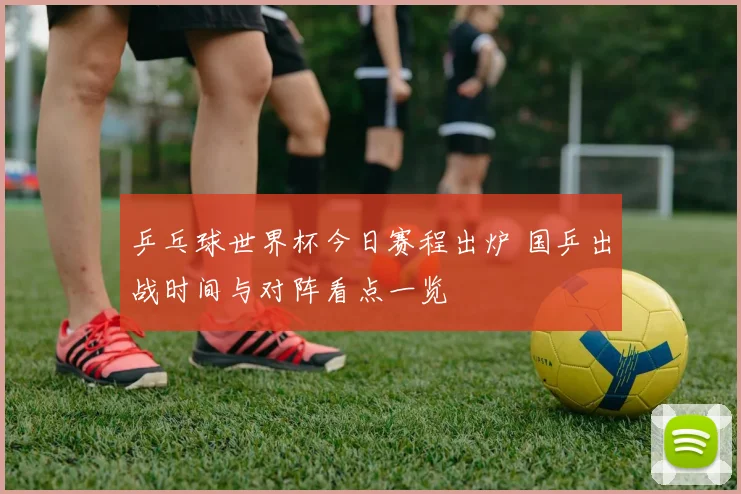 乒乓球世界杯今日赛程出炉 国乒出战时间与对阵看点一览