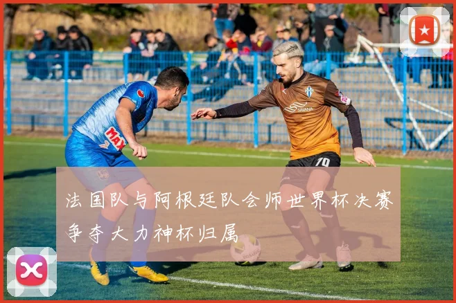 法国队与阿根廷队会师世界杯决赛争夺大力神杯归属