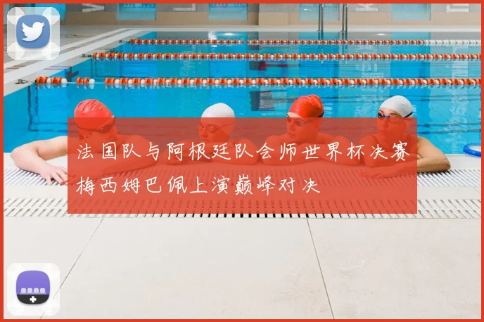 法国队与阿根廷队会师世界杯决赛梅西姆巴佩上演巅峰对决