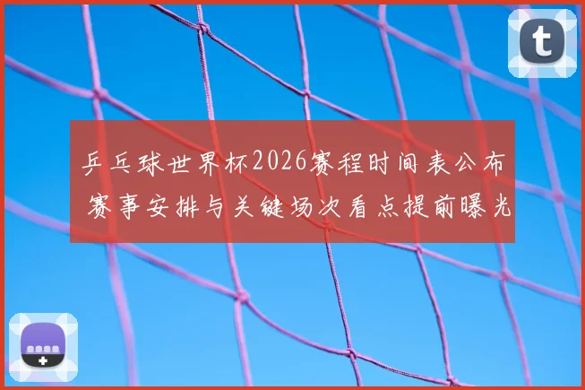 乒乓球世界杯2026赛程时间表公布 赛事安排与关键场次看点提前曝光