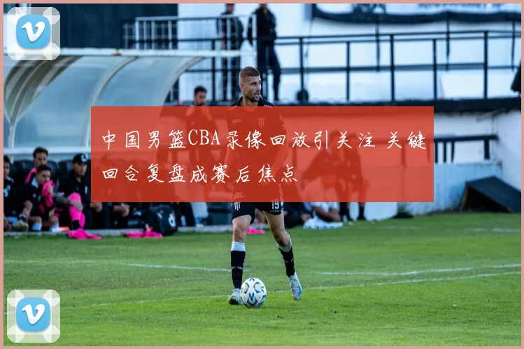 中国男篮CBA录像回放引关注 关键回合复盘成赛后焦点