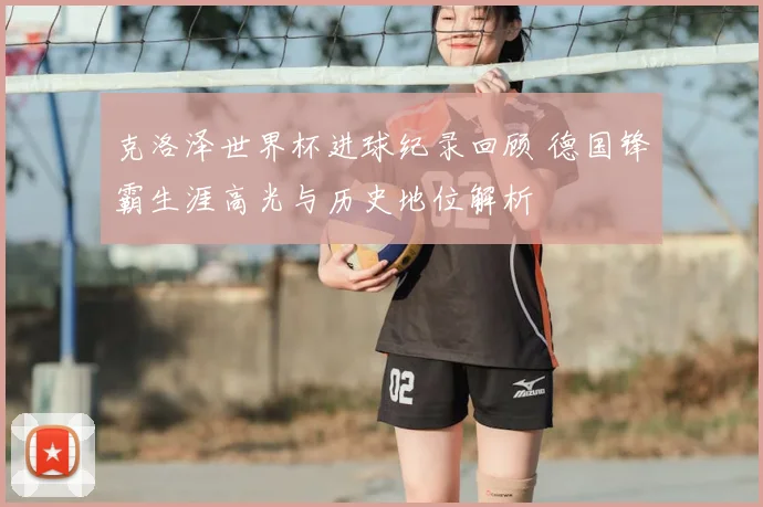 克洛泽世界杯进球纪录回顾 德国锋霸生涯高光与历史地位解析