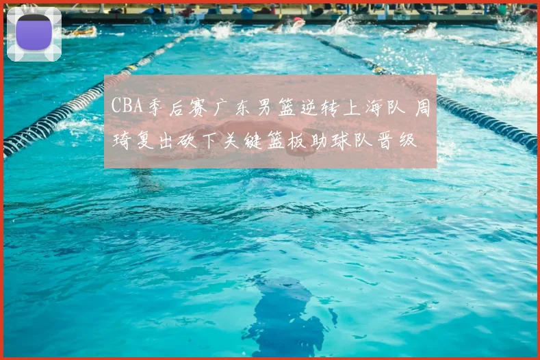 CBA季后赛广东男篮逆转上海队 周琦复出砍下关键篮板助球队晋级