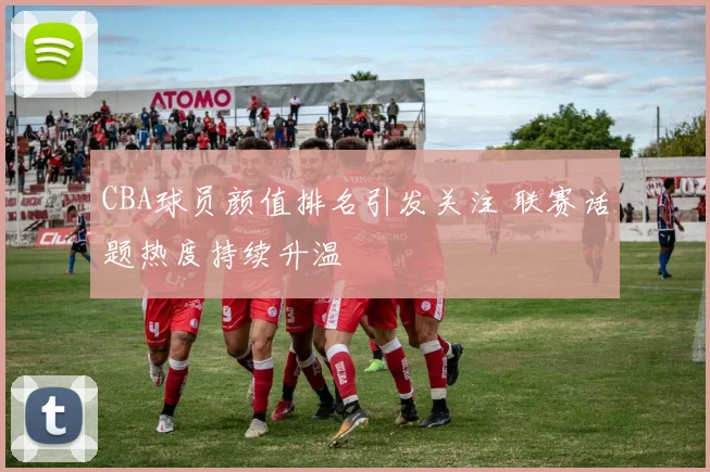 CBA球员颜值排名引发关注 联赛话题热度持续升温