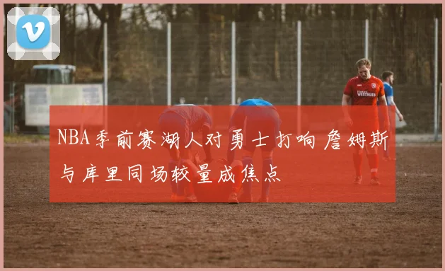 NBA季前赛湖人对勇士打响 詹姆斯与库里同场较量成焦点