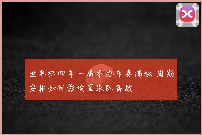 世界杯四年一届举办节奏揭秘 周期安排如何影响国家队备战