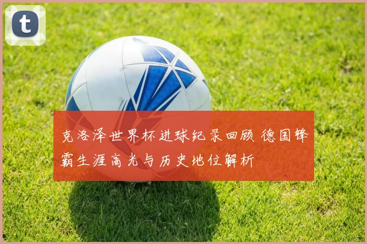 克洛泽世界杯进球纪录回顾 德国锋霸生涯高光与历史地位解析
