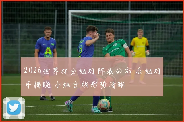 2026世界杯分组对阵表公布 各组对手揭晓 小组出线形势清晰