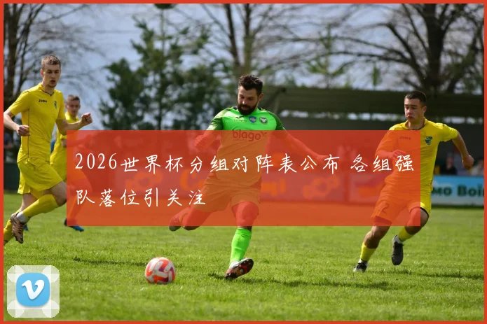2026世界杯分组对阵表公布 各组强队落位引关注