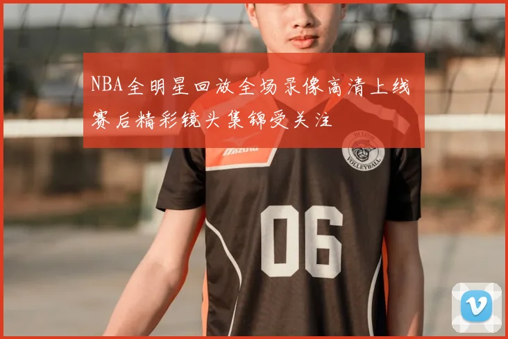 NBA全明星回放全场录像高清上线 赛后精彩镜头集锦受关注