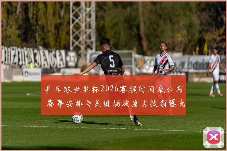 乒乓球世界杯2026赛程时间表公布 赛事安排与关键场次看点提前曝光