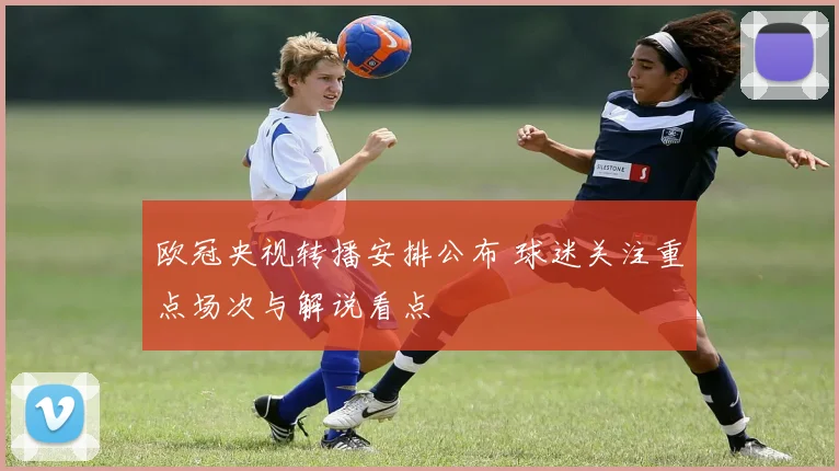 欧冠央视转播安排公布 球迷关注重点场次与解说看点