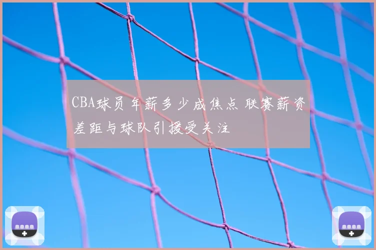 CBA球员年薪多少成焦点 联赛薪资差距与球队引援受关注