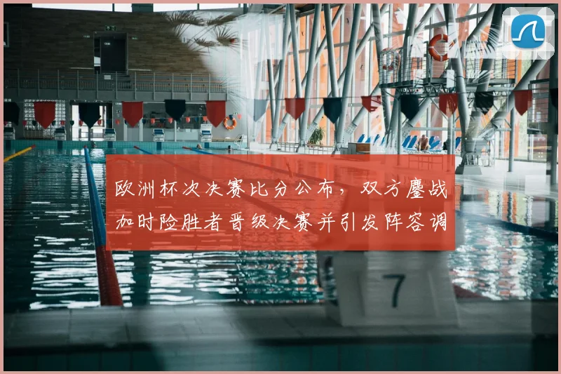 欧洲杯次决赛比分公布，双方鏖战加时险胜者晋级决赛并引发阵容调整