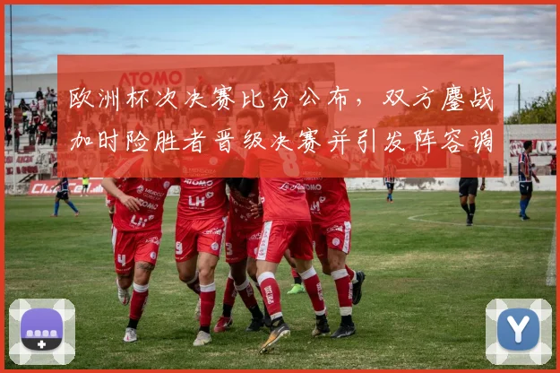 欧洲杯次决赛比分公布，双方鏖战加时险胜者晋级决赛并引发阵容调整