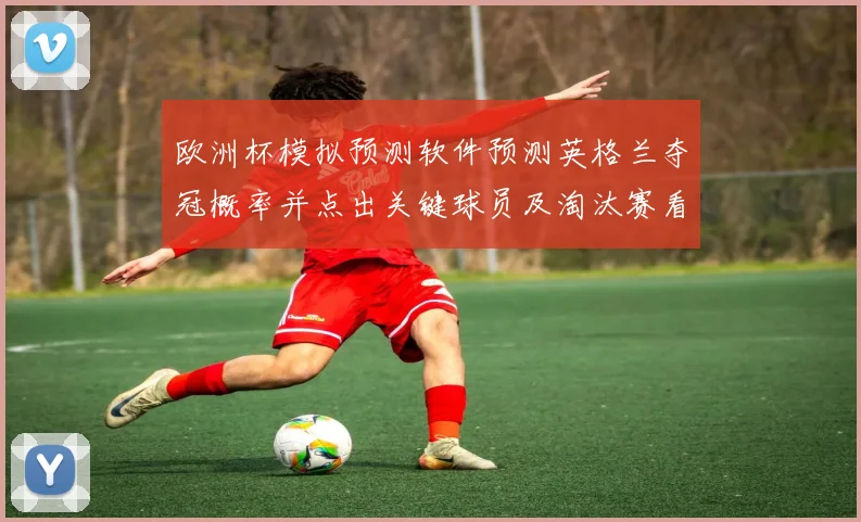 欧洲杯模拟预测软件预测英格兰夺冠概率并点出关键球员及淘汰赛看点