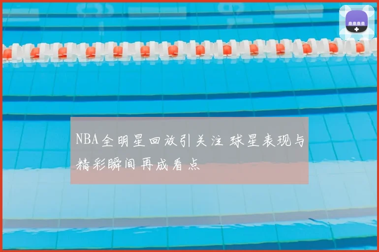 NBA全明星回放引关注 球星表现与精彩瞬间再成看点