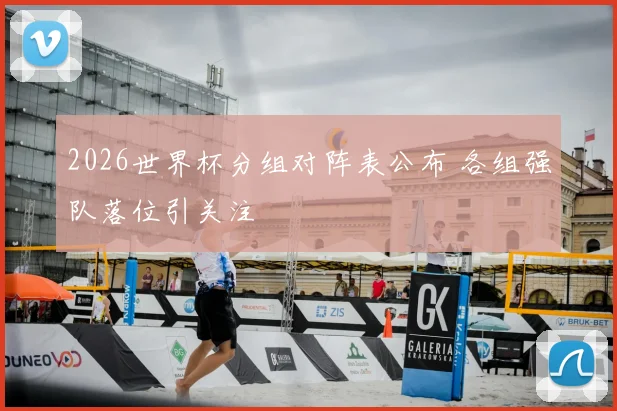 2026世界杯分组对阵表公布 各组强队落位引关注