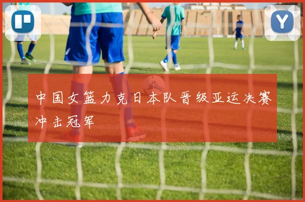 中国女篮力克日本队晋级亚运决赛冲击冠军