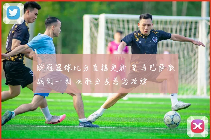 欧冠篮球比分直播更新 皇马巴萨激战到一刻 决胜分差悬念延续