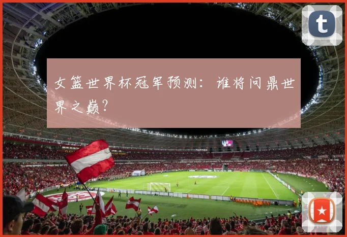 女篮世界杯冠军预测:谁将问鼎世界之巅?