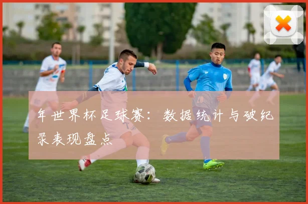年世界杯足球赛:数据统计与破纪录表现盘点