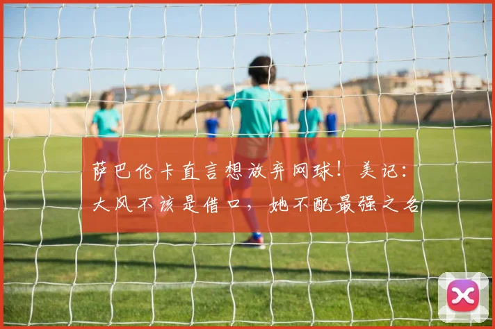 萨巴伦卡直言想放弃网球！美记：大风不该是借口，她不配最强之名