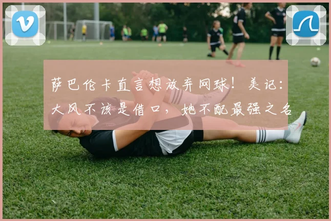 萨巴伦卡直言想放弃网球！美记：大风不该是借口，她不配最强之名