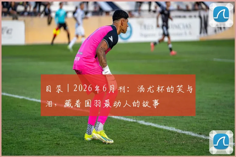 目录｜2026年6月刊：汤尤杯的笑与泪，藏着国羽最动人的故事